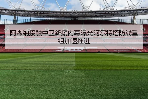 阿森纳接触中卫新援内幕曝光阿尔特塔防线重组加速推进